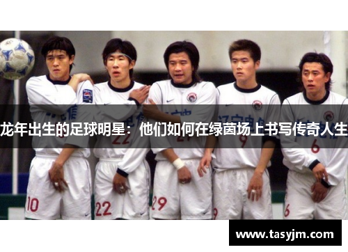 龙年出生的足球明星：他们如何在绿茵场上书写传奇人生