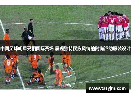 中国足球明星亮相国际赛场 展现独特民族风情的时尚运动服装设计