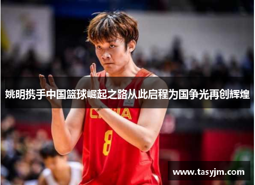 姚明携手中国篮球崛起之路从此启程为国争光再创辉煌