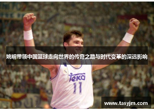 姚明带领中国篮球走向世界的传奇之路与时代变革的深远影响