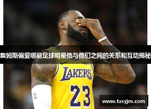 詹姆斯偏爱哪些足球明星他与他们之间的关系和互动揭秘