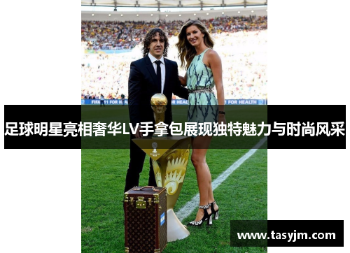 足球明星亮相奢华LV手拿包展现独特魅力与时尚风采
