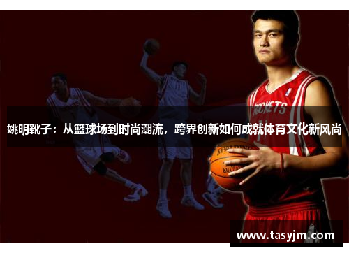 姚明靴子：从篮球场到时尚潮流，跨界创新如何成就体育文化新风尚
