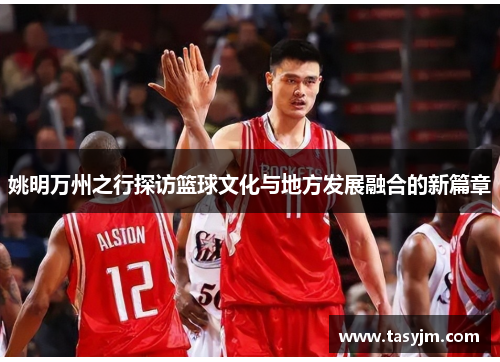 姚明万州之行探访篮球文化与地方发展融合的新篇章