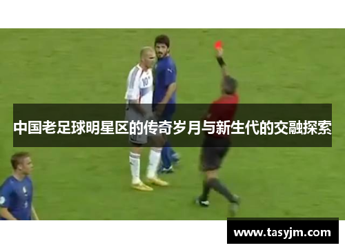 中国老足球明星区的传奇岁月与新生代的交融探索