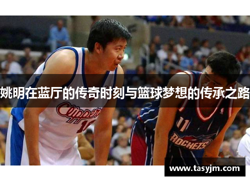 姚明在蓝厅的传奇时刻与篮球梦想的传承之路