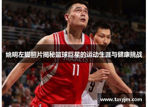姚明左脚照片揭秘篮球巨星的运动生涯与健康挑战