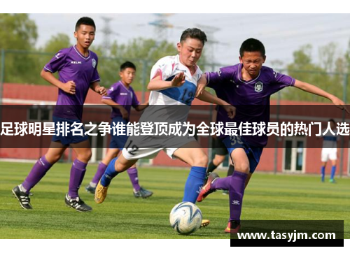 足球明星排名之争谁能登顶成为全球最佳球员的热门人选